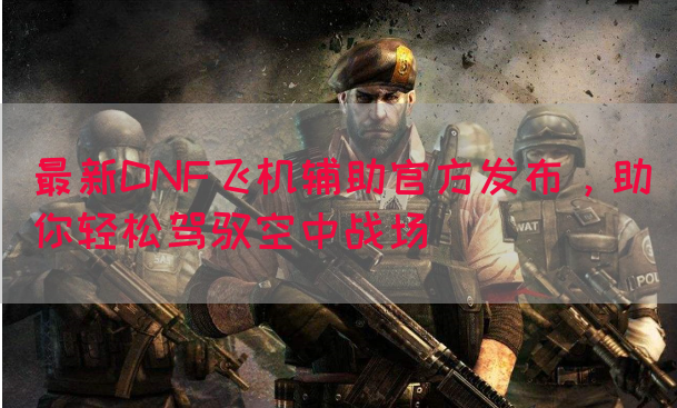 最新DNF飞机辅助官方发布，助你轻松驾驭空中战场
