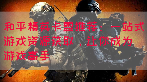 和平精英卡盟推荐：一站式游戏资源获取，让你成为游戏高手