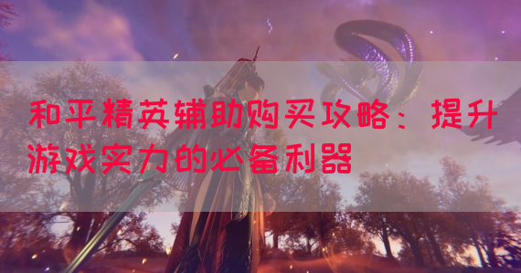 和平精英辅助购买攻略：提升游戏实力的必备利器