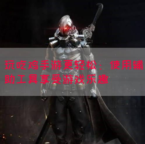 玩吃鸡手游更轻松：使用辅助工具享受游戏乐趣