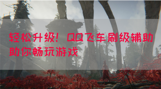 轻松升级！QQ飞车刷级辅助助你畅玩游戏