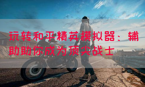 玩转和平精英模拟器：辅助助你成为顶尖战士
