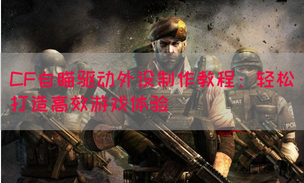 CF自瞄驱动外设制作教程：轻松打造高效游戏体验