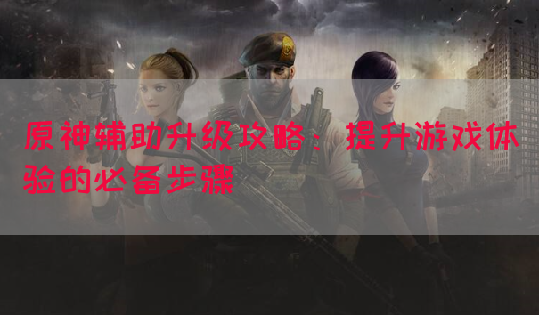 原神辅助升级攻略：提升游戏体验的必备步骤