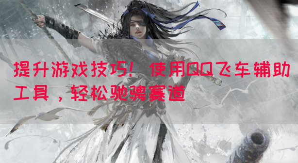 提升游戏技巧！使用QQ飞车辅助工具，轻松驰骋赛道