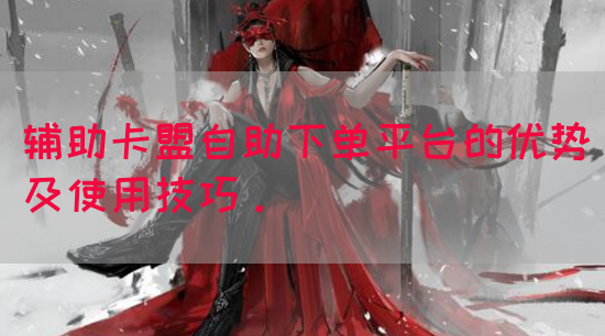 辅助卡盟自助下单平台的优势及使用技巧。