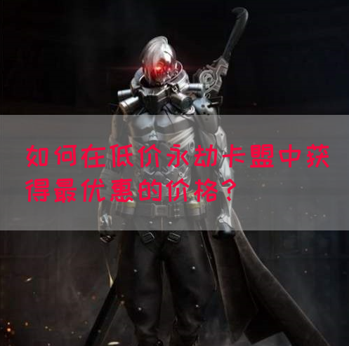 如何在低价永劫卡盟中获得最优惠的价格？