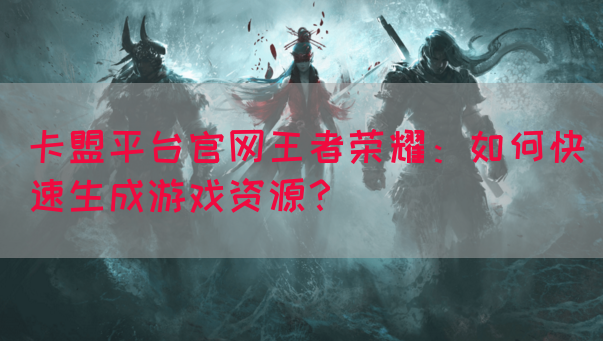 卡盟平台官网王者荣耀：如何快速生成游戏资源？