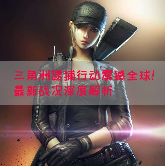 三角洲逮捕行动震撼全球！最新战况深度解析