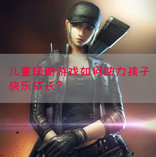 儿童辅助游戏如何助力孩子快乐成长?(图1) 儿童辅助游戏如何助力孩子快乐成长?(图1)