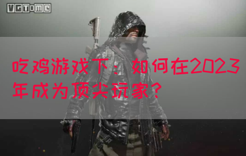 吃鸡游戏下：如何在2023年成为顶尖玩家？