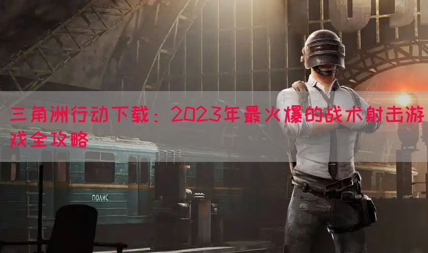 三角洲行动下载：2023年最火爆的战术射击游戏全攻略