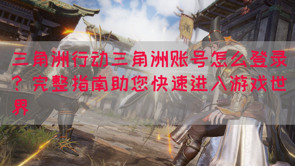 三角洲行动三角洲账号怎么登录？完整指南助您快速进入游戏世界