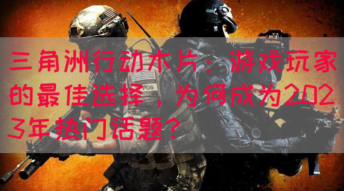 三角洲行动木片：游戏玩家的最佳选择，为何成为2023年热门话题？