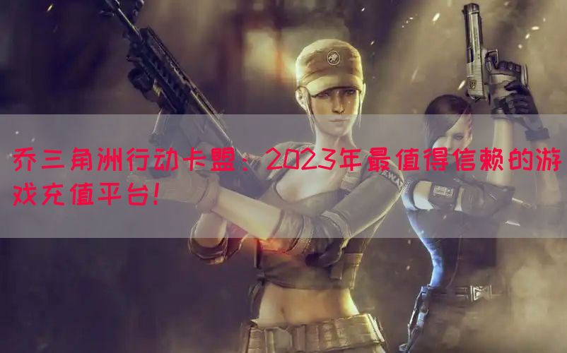 乔三角洲行动卡盟：2023年最值得信赖的游戏充值平台！