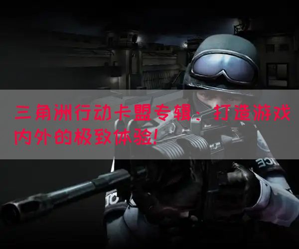 三角洲行动卡盟专辑：打造游戏内外的极致体验！