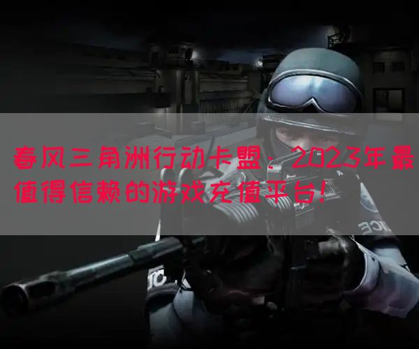 春风三角洲行动卡盟：2023年最值得信赖的游戏充值平台！