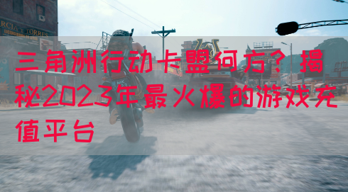 三角洲行动卡盟何方？揭秘2023年最火爆的游戏充值平台